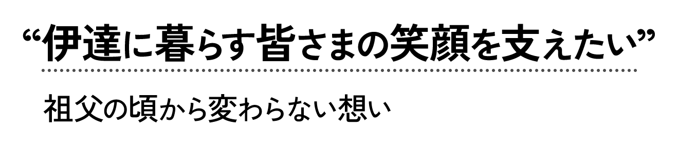 伊達に暮らす皆さまの笑顔を支えたい。祖父の頃から変わらない想い